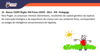 15 - Banca: CESPE Órgão: IFB Prova: CESPE - 2011 - IFB - Pedagogo
Para Piaget, os processos mentais elementares, resultantes do capital genético da espécie,
da maturação biológica e da experiência da criança com seu ambiente físico, correspondem
ao estágio de inteligência sensoriomotora de Vigotsky.
 