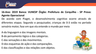 16-Ano: 2019 Banca: VUNESP Órgão: Prefeitura de Cerquilho - SP Prova:
Agente Operacional
De acordo com Piaget, o desenvolvimento cognitivo ocorre através de
diferentes etapas. Segundo o pesquisador, crianças de 0-3 estão no período
sensório motor, fase em que ela entende o mundo por meio
A-da linguagem e das imagens mentais.
B-do pensamento lógico e das categorias.
C-das sensações e dos movimentos.
D-dos esquemas de ação e das comparações.
E-das classificações e das relações com objetos.
 