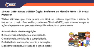 17-Ano: 2019 Banca: VUNESP Órgão: Prefeitura de Ribeirão Preto - SP Prova:
Professor
Wallon afirmava que toda pessoa constitui um sistema específico e ótimo de
trocas com o meio. Para Wallon, conforme Oliveira (2002), esse sistema integra as
ações da pessoa num processo de equilíbrio funcional que envolve
A-motricidade, afeto e cognição.
B-consciência, inteligência e motricidade.
C-inteligência, afetividade e cumplicidade.
D-afetividade, autoconhecimento e interação.
E-psicomotricidade, afetividade e sensibilidade.
 