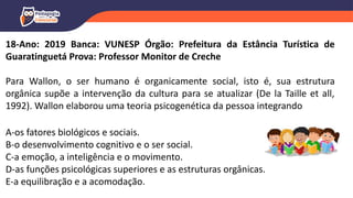 18-Ano: 2019 Banca: VUNESP Órgão: Prefeitura da Estância Turística de
Guaratinguetá Prova: Professor Monitor de Creche
Para Wallon, o ser humano é organicamente social, isto é, sua estrutura
orgânica supõe a intervenção da cultura para se atualizar (De la Taille et all,
1992). Wallon elaborou uma teoria psicogenética da pessoa integrando
A-os fatores biológicos e sociais.
B-o desenvolvimento cognitivo e o ser social.
C-a emoção, a inteligência e o movimento.
D-as funções psicológicas superiores e as estruturas orgânicas.
E-a equilibração e a acomodação.
 