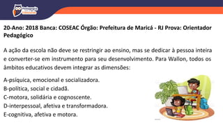20-Ano: 2018 Banca: COSEAC Órgão: Prefeitura de Maricá - RJ Prova: Orientador
Pedagógico
A ação da escola não deve se restringir ao ensino, mas se dedicar à pessoa inteira
e converter-se em instrumento para seu desenvolvimento. Para Wallon, todos os
âmbitos educativos devem integrar as dimensões:
A-psíquica, emocional e socializadora.
B-política, social e cidadã.
C-motora, solidária e cognoscente.
D-interpessoal, afetiva e transformadora.
E-cognitiva, afetiva e motora.
 