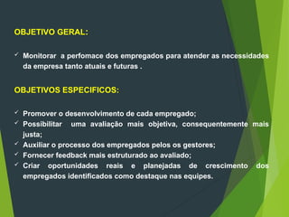 OBJETIVO GERAL:
 Monitorar a perfomace dos empregados para atender as necessidades
da empresa tanto atuais e futuras .
OBJETIVOS ESPECIFICOS:
 Promover o desenvolvimento de cada empregado;
 Possibilitar uma avaliação mais objetiva, consequentemente mais
justa;
 Auxiliar o processo dos empregados pelos os gestores;
 Fornecer feedback mais estruturado ao avaliado;
 Criar oportunidades reais e planejadas de crescimento dos
empregados identificados como destaque nas equipes.
 