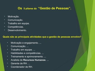 Os 5 pilares da “Gestão de Pessoas”.
 Motivação.
 Comunicação.
 Trabalho em equipe.
 Competências.
 Desenvolvimento.
Quais são as principais atividades que a gestão de pessoas envolve?
 Motivação e engajamento. ...
 Comunicação. ...
 Trabalho em equipe. ...
 Habilidades e competências. ...
 Treinamento e aprimoramento. ...
 Analista de Recursos Humanos. ...
 Gerente de RH. ...
 Coordenador de RH.
 