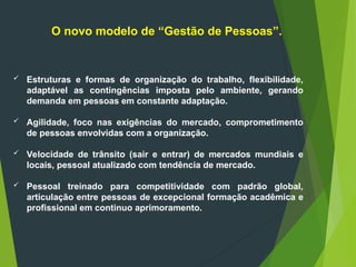  Estruturas e formas de organização do trabalho, flexibilidade,
adaptável as contingências imposta pelo ambiente, gerando
demanda em pessoas em constante adaptação.
 Agilidade, foco nas exigências do mercado, comprometimento
de pessoas envolvidas com a organização.
 Velocidade de trânsito (sair e entrar) de mercados mundiais e
locais, pessoal atualizado com tendência de mercado.
 Pessoal treinado para competitividade com padrão global,
articulação entre pessoas de excepcional formação acadêmica e
profissional em continuo aprimoramento.
O novo modelo de “Gestão de Pessoas”.
 