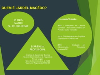 QUEM É JARDEL MACÊDO?
38 ANOS
CASADO
PAI DE GUILHERME
Formação/Titulação:
2019 – Graduando em Ciências
Contábeis – Faculdade Amadeus (5º
Período -Curso Trancado)
2015- Pós-Graduação em Logística
Empresarial – Estácio Fase
2013 - Graduado em
Administração. Faculdade
Amadeus/SE.
EXPRIÊNCIA
PROFISSIONAL
•Analista de Suporte da 3tecnos
•Gerente Administrativo do Hospital do
Rim de Sergipe
•Gerente Administrativo do HUSE
•Supervisor Regional do SAMU/SE
 