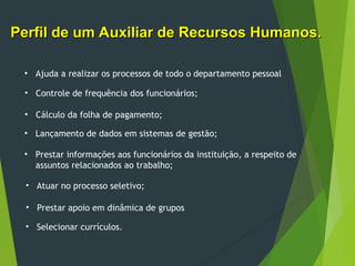 Perfil de um Auxiliar de Recursos Humanos.
Perfil de um Auxiliar de Recursos Humanos.
• Ajuda a realizar os processos de todo o departamento pessoal
• Controle de frequência dos funcionários;
• Cálculo da folha de pagamento;
• Lançamento de dados em sistemas de gestão;
• Prestar informações aos funcionários da instituição, a respeito de
assuntos relacionados ao trabalho;
• Atuar no processo seletivo;
• Prestar apoio em dinâmica de grupos
• Selecionar currículos.
 