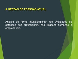 Análise de forma multidisciplinar nas avaliações de
obtenção dos profissionais, nas relações humanas e
empresariais.
A GESTÃO DE PESSOAS ATUAL.
A GESTÃO DE PESSOAS ATUAL.
 