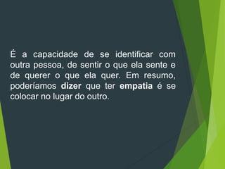 É a capacidade de se identificar com
outra pessoa, de sentir o que ela sente e
de querer o que ela quer. Em resumo,
poderíamos dizer que ter empatia é se
colocar no lugar do outro.
 