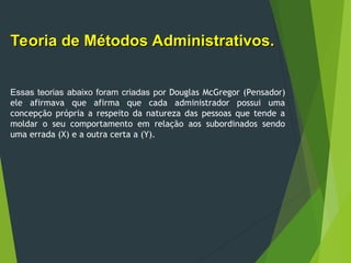 Teoria de Métodos Administrativos.
Teoria de Métodos Administrativos.
Essas teorias abaixo foram criadas por Douglas McGregor (Pensador)
ele afirmava que afirma que cada administrador possui uma
concepção própria a respeito da natureza das pessoas que tende a
moldar o seu comportamento em relação aos subordinados sendo
uma errada (X) e a outra certa a (Y).
 