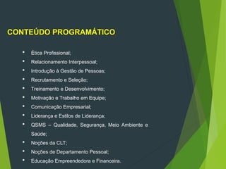 CONTEÚDO PROGRAMÁTICO
 Ética Profissional;
 Relacionamento Interpessoal;
 Introdução à Gestão de Pessoas;
 Recrutamento e Seleção;
 Treinamento e Desenvolvimento;
 Motivação e Trabalho em Equipe;
 Comunicação Empresarial;
 Liderança e Estilos de Liderança;
 QSMS – Qualidade, Segurança, Meio Ambiente e
Saúde;
 Noções da CLT;
 Noções de Departamento Pessoal;
 Educação Empreendedora e Financeira.
 