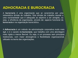 ADHOCRACIA E BUROCRACIA
ADHOCRACIA E BUROCRACIA
A burocracia é uma organização que se caracteriza por uma
sistemática divisão do trabalho. Esta divisão do trabalho atende a
uma racionalidade que é adequada ao objetivo a ser atingido, ou
seja, a eficiência da organização, através de: aspecto funcional da
burocracia e na organização burocrática.
A Adhocracia é um método de administração corporativa muito mais
ágil, e é o oposto da burocracia, que trabalha com uma abordagem
mais rígida e menos flexível. Ou seja, é um processo sem princípios
tradicionais, com maior abrangência e flexibilidade organizacional,
utilizado na teoria das organizações.
 