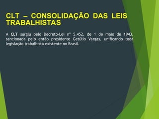 CLT – CONSOLIDAÇÃO DAS LEIS
TRABALHISTAS
A CLT surgiu pelo Decreto-Lei nº 5.452, de 1 de maio de 1943,
sancionada pelo então presidente Getúlio Vargas, unificando toda
legislação trabalhista existente no Brasil.
 
