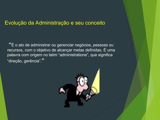 “É o ato de administrar ou gerenciar negócios, pessoas ou
recursos, com o objetivo de alcançar metas definidas. É uma
palavra com origem no latim “administratione”, que significa
“direção, gerência”.”
Evolução da Administração e seu conceito
 