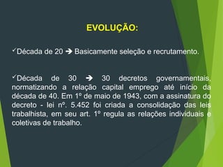 EVOLUÇÃO:
Década de 20  Basicamente seleção e recrutamento.
Década de 30  30 decretos governamentais,
normatizando a relação capital emprego até início da
década de 40. Em 1º de maio de 1943, com a assinatura do
decreto - lei nº. 5.452 foi criada a consolidação das leis
trabalhista, em seu art. 1º regula as relações individuais e
coletivas de trabalho.
 