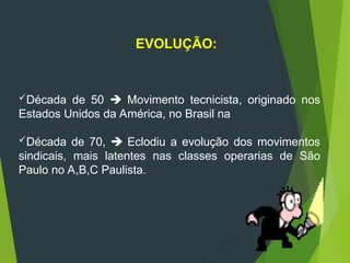 Década de 50  Movimento tecnicista, originado nos
Estados Unidos da América, no Brasil na
Década de 70,  Eclodiu a evolução dos movimentos
sindicais, mais latentes nas classes operarias de São
Paulo no A,B,C Paulista.
EVOLUÇÃO:
 