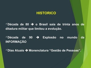 Década de 80  o Brasil saia de trinta anos de
ditadura militar que limitou a evolução.
Década de 90  Explosão no mundo da
INFORMAÇÃO
Dias Atuais  Monenclatura “Gestão de Pessoas”.
HISTORICO
 