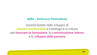 skilla – Amicucci Formazione
società leader nello sviluppo di
soluzioni multimediali a catalogo e su misura
per innovare la formazione, la comunicazione interna
e lo sviluppo delle persone
 