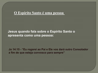 O Espírito Santo é uma pessoa
Jesus quando fala sobre o Espírito Santo o
apresenta como uma pessoa:
Jo 14:15 - “Eu rogarei ao Pai e Ele vos dará outro Consolador
a fim de que esteja convosco para sempre”
 