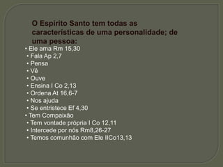 O Espírito Santo tem todas as
características de uma personalidade; de
uma pessoa:
• Ele ama Rm 15,30
• Fala Ap 2,7
• Pensa
• Vê
• Ouve
• Ensina I Co 2,13
• Ordena At 16,6-7
• Nos ajuda
• Se entristece Ef 4,30
• Tem Compaixão
• Tem vontade própria I Co 12,11
• Intercede por nós Rm8,26-27
• Temos comunhão com Ele IICo13,13
 