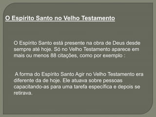 O Espírito Santo no Velho Testamento
O Espírito Santo está presente na obra de Deus desde
sempre até hoje. Só no Velho Testamento aparece em
mais ou menos 88 citações, como por exemplo :
A forma do Espírito Santo Agir no Velho Testamento era
diferente da de hoje. Ele atuava sobre pessoas
capacitando-as para uma tarefa específica e depois se
retirava.
 