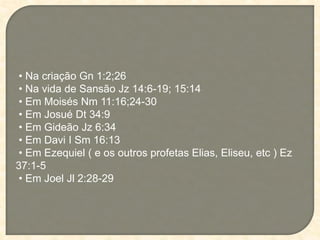 • Na criação Gn 1:2;26
• Na vida de Sansão Jz 14:6-19; 15:14
• Em Moisés Nm 11:16;24-30
• Em Josué Dt 34:9
• Em Gideão Jz 6:34
• Em Davi I Sm 16:13
• Em Ezequiel ( e os outros profetas Elias, Eliseu, etc ) Ez
37:1-5
• Em Joel Jl 2:28-29
 