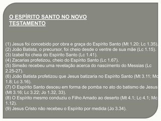 O ESPÍRITO SANTO NO NOVO
TESTAMENTO
(1) Jesus foi concebido por obra e graça do Espírito Santo (Mt 1.20; Lc 1.35).
(2) João Batista, o precursor, foi cheio desde o ventre de sua mãe (Lc 1.15).
(3) Izabel foi cheia do Espírito Santo (Lc 1.41).
(4) Zacarias profetizou, cheio do Espírito Santo (Lc 1.67).
(5) Simeão recebeu uma revelação acerca do nascimento do Messias (Lc
2.25-27).
(6) João Batista profetizou que Jesus batizaria no Espírito Santo (Mt 3.11; Mc
1.8; Lc 3.16).
(7) O Espírito Santo desceu em forma de pomba no ato do batismo de Jesus
(Mt 3.16; Lc 3.22; Jo 1.32, 33).
(8) O Espírito mesmo conduziu o Filho Amado ao deserto (Mt 4.1; Lc 4.1; Mc
1.12).
(9) Jesus Cristo não recebeu o Espírito por medida (Jo 3.34).
 