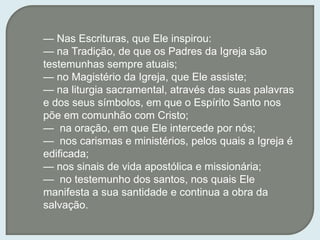 — Nas Escrituras, que Ele inspirou:
— na Tradição, de que os Padres da Igreja são
testemunhas sempre atuais;
— no Magistério da Igreja, que Ele assiste;
— na liturgia sacramental, através das suas palavras
e dos seus símbolos, em que o Espírito Santo nos
põe em comunhão com Cristo;
— na oração, em que Ele intercede por nós;
— nos carismas e ministérios, pelos quais a Igreja é
edificada;
— nos sinais de vida apostólica e missionária;
— no testemunho dos santos, nos quais Ele
manifesta a sua santidade e continua a obra da
salvação.
 