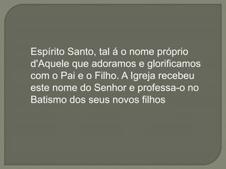 Espírito Santo, tal á o nome próprio
d'Aquele que adoramos e glorificamos
com o Pai e o Filho. A Igreja recebeu
este nome do Senhor e professa-o no
Batismo dos seus novos filhos
 