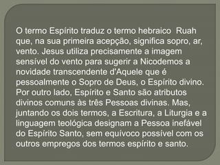 O termo Espírito traduz o termo hebraico Ruah
que, na sua primeira acepção, significa sopro, ar,
vento. Jesus utiliza precisamente a imagem
sensível do vento para sugerir a Nicodemos a
novidade transcendente d'Aquele que é
pessoalmente o Sopro de Deus, o Espírito divino.
Por outro lado, Espírito e Santo são atributos
divinos comuns às três Pessoas divinas. Mas,
juntando os dois termos, a Escritura, a Liturgia e a
linguagem teológica designam a Pessoa inefável
do Espírito Santo, sem equívoco possível com os
outros empregos dos termos espírito e santo.
 