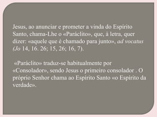 Jesus, ao anunciar e prometer a vinda do Espírito
Santo, chama-Lhe o «Paráclito», que, à letra, quer
dizer: «aquele que é chamado para junto», ad vocatus
(Jo 14, 16. 26; 15, 26; 16, 7).
«Paráclito» traduz-se habitualmente por
«Consolador», sendo Jesus o primeiro consolador . O
próprio Senhor chama ao Espírito Santo «o Espírito da
verdade».
 