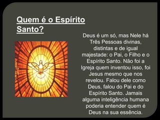 Quem é o Espírito
Santo?
Deus é um só, mas Nele há
Três Pessoas divinas,
distintas e de igual
majestade: o Pai, o Filho e o
Espírito Santo. Não foi a
Igreja quem inventou isso, foi
Jesus mesmo que nos
revelou. Falou dele como
Deus, falou do Pai e do
Espírito Santo. Jamais
alguma inteligência humana
poderia entender quem é
Deus na sua essência.
 