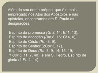 Além do seu nome próprio, que é o mais
empregado nos Atos dos Apóstolos e nas
epístolas, encontramos em S. Paulo as
designações:
Espírito da promessa (Gl 3, 14; Ef 1, 13),
Espírito de adopção (Rm 8, 15: Gl 4, 6),
Espírito de Cristo (Rm 8, 9),
Espírito do Senhor (2Cor 3, 17).
Espírito de Deus (Rm 8, 9. 14; 15, 19;
1 Cor 6, 11; 7, 40), e em S. Pedro, Espírito de
glória (1 Pe 4, 14).
 