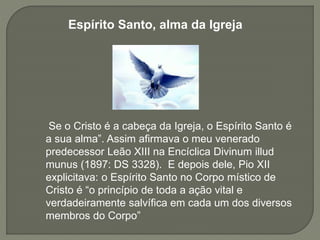 Espírito Santo, alma da Igreja
Se o Cristo é a cabeça da Igreja, o Espírito Santo é
a sua alma”. Assim afirmava o meu venerado
predecessor Leão XIII na Encíclica Divinum illud
munus (1897: DS 3328). E depois dele, Pio XII
explicitava: o Espírito Santo no Corpo místico de
Cristo é “o princípio de toda a ação vital e
verdadeiramente salvífica em cada um dos diversos
membros do Corpo”
 