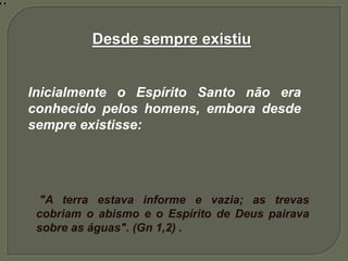 Desde sempre existiu
Inicialmente o Espírito Santo não era
conhecido pelos homens, embora desde
sempre existisse:
"A terra estava informe e vazia; as trevas
cobriam o abismo e o Espírito de Deus pairava
sobre as águas". (Gn 1,2) .
 