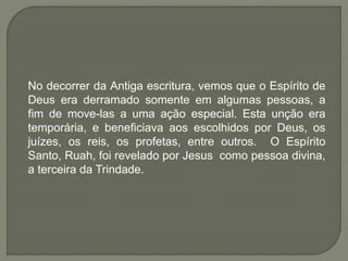 No decorrer da Antiga escritura, vemos que o Espírito de
Deus era derramado somente em algumas pessoas, a
fim de move-las a uma ação especial. Esta unção era
temporária, e beneficiava aos escolhidos por Deus, os
juízes, os reis, os profetas, entre outros. O Espírito
Santo, Ruah, foi revelado por Jesus como pessoa divina,
a terceira da Trindade.
 