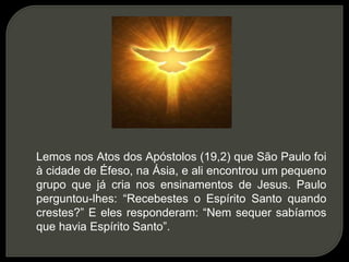 Lemos nos Atos dos Apóstolos (19,2) que São Paulo foi
à cidade de Éfeso, na Ásia, e ali encontrou um pequeno
grupo que já cria nos ensinamentos de Jesus. Paulo
perguntou-lhes: “Recebestes o Espírito Santo quando
crestes?” E eles responderam: “Nem sequer sabíamos
que havia Espírito Santo”.
 