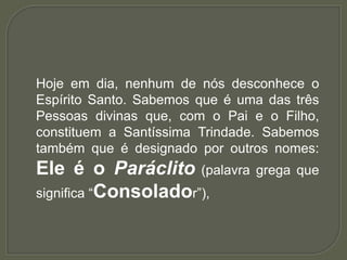 Hoje em dia, nenhum de nós desconhece o
Espírito Santo. Sabemos que é uma das três
Pessoas divinas que, com o Pai e o Filho,
constituem a Santíssima Trindade. Sabemos
também que é designado por outros nomes:
Ele é o Paráclito (palavra grega que
significa “Consolador”),
 