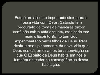 Este é um assunto importantíssimo para a
nossa vida com Deus. Satanás tem
procurado de todas as maneiras trazer
confusão sobre este assunto, mas cada vez
mais o Espírito Santo tem sido
experimentado pelos filhos de Deus. Para
desfrutarmos plenamente da nova vida que
Deus nos dá, precisamos ter a convicção de
que O Espírito de Deus habita em nós e
também entender as conseqüências dessa
habitação.
 
