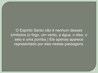 O Espírito Santo não é nenhum desses
símbolos (o fogo, um vento, a água, o óleo, o
selo e uma pomba.) Ele apenas aparece
representado por eles nestas passagens.
 