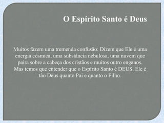 O Espírito Santo é Deus
Muitos fazem uma tremenda confusão: Dizem que Ele é uma
energia cósmica, uma substância nebulosa, uma nuvem que
paira sobre a cabeça dos cristãos e muitos outro enganos.
Mas temos que entender que o Espírito Santo é DEUS. Ele é
tão Deus quanto Pai e quanto o Filho.
 