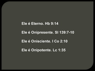 Ele é Eterno. Hb 9:14
Ele é Onipresente. Sl 139:7-10
Ele é Onisciente. I Co 2:10
Ele é Onipotente. Lc 1:35
 