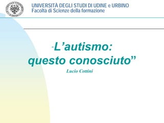 UNIVERSITÀ DEGLI STUDI DI UDINE e URBINO
Facoltà di Scienze della formazione
L’autismo:“L’autismo:
questo conosciuto”questo conosciuto
Lucio Cottini
 
