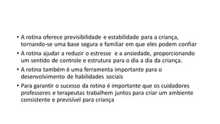 • A rotina oferece previsibilidade e estabilidade para a criança,
tornando-se uma base segura e familiar em que eles podem confiar
• A rotina ajudar a reduzir o estresse e a ansiedade, proporcionando
um sentido de controle e estrutura para o dia a dia da criança.
• A rotina também é uma ferramenta importante para o
desenvolvimento de habilidades sociais
• Para garantir o sucesso da rotina é importante que os cuidadores
professores e terapeutas trabalhem juntos para criar um ambiente
consistente e previsível para criança
 