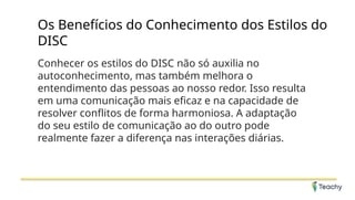 Os Benefícios do Conhecimento dos Estilos do
DISC
Conhecer os estilos do DISC não só auxilia no
autoconhecimento, mas também melhora o
entendimento das pessoas ao nosso redor. Isso resulta
em uma comunicação mais eficaz e na capacidade de
resolver conflitos de forma harmoniosa. A adaptação
do seu estilo de comunicação ao do outro pode
realmente fazer a diferença nas interações diárias.
 