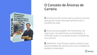 O Conceito de Âncoras de
Carreira
1. As âncoras de carreira são os valores centrais
que guiam nossas decisões profissionais e
escolhas de vida.
2. Essas âncoras podem ser financeiras, de
segurança, de autonomia, ou de desafios, e
entender qual é a sua pode mudar a direção da
sua carreira.
3. Identificar suas âncoras ajuda a alinhar suas
oportunidades de carreira com suas verdadeiras
paixões e interesses.
 