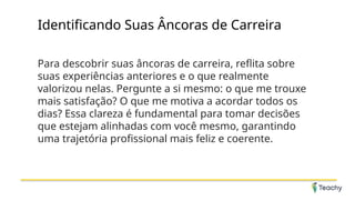Identificando Suas Âncoras de Carreira
Para descobrir suas âncoras de carreira, reflita sobre
suas experiências anteriores e o que realmente
valorizou nelas. Pergunte a si mesmo: o que me trouxe
mais satisfação? O que me motiva a acordar todos os
dias? Essa clareza é fundamental para tomar decisões
que estejam alinhadas com você mesmo, garantindo
uma trajetória profissional mais feliz e coerente.
 