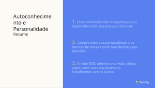 Autoconhecime
nto e
Personalidade
Resumo
1. O autoconhecimento é essencial para o
desenvolvimento pessoal e profissional.
2. Compreender sua personalidade e as
âncoras de carreira pode transformar suas
decisões.
3. O teste DISC oferece uma visão valiosa
sobre como nos relacionamos e
trabalhamos com os outros.
 