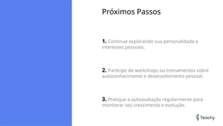 Próximos Passos
1. Continue explorando sua personalidade e
interesses pessoais.
2. Participe de workshops ou treinamentos sobre
autoconhecimento e desenvolvimento pessoal.
3. Pratique a autoavaliação regularmente para
monitorar seu crescimento e evolução.
 