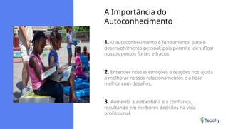 A Importância do
Autoconhecimento
1. O autoconhecimento é fundamental para o
desenvolvimento pessoal, pois permite identificar
nossos pontos fortes e fracos.
2. Entender nossas emoções e reações nos ajuda
a melhorar nossos relacionamentos e a lidar
melhor com desafios.
3. Aumenta a autoestima e a confiança,
resultando em melhores decisões na vida
profissional.
 