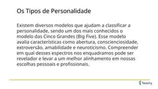 Os Tipos de Personalidade
Existem diversos modelos que ajudam a classificar a
personalidade, sendo um dos mais conhecidos o
modelo das Cinco Grandes (Big Five). Esse modelo
avalia características como abertura, conscienciosidade,
extroversão, amabilidade e neuroticismo. Compreender
em qual desses espectros nos enquadramos pode ser
revelador e levar a um melhor alinhamento em nossas
escolhas pessoais e profissionais.
 